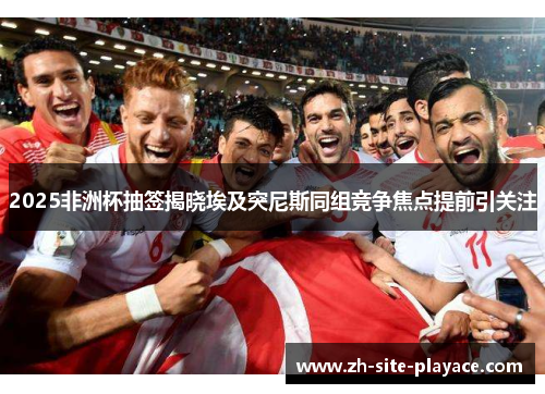 2025非洲杯抽签揭晓埃及突尼斯同组竞争焦点提前引关注