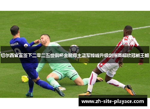 切尔西官宣签下二零二五世俱杯金靴得主蓝军锋线升级剑指英超欧冠新王朝