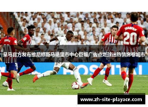 皇马官方发布维尼修斯马德里市中心巨幅广告点燃球迷热情席卷城市