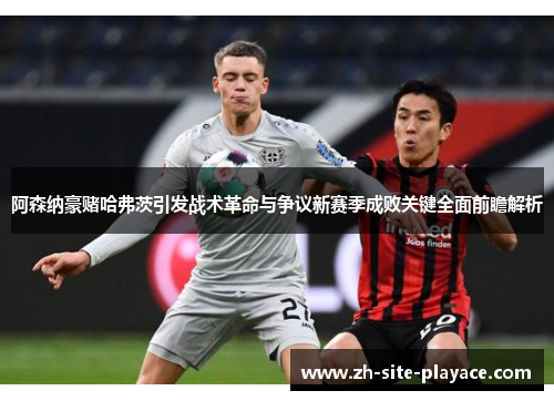 阿森纳豪赌哈弗茨引发战术革命与争议新赛季成败关键全面前瞻解析