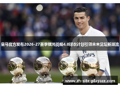 皇马官方发布2026-27赛季银河战舰4.0球衣计划引领未来足坛新潮流